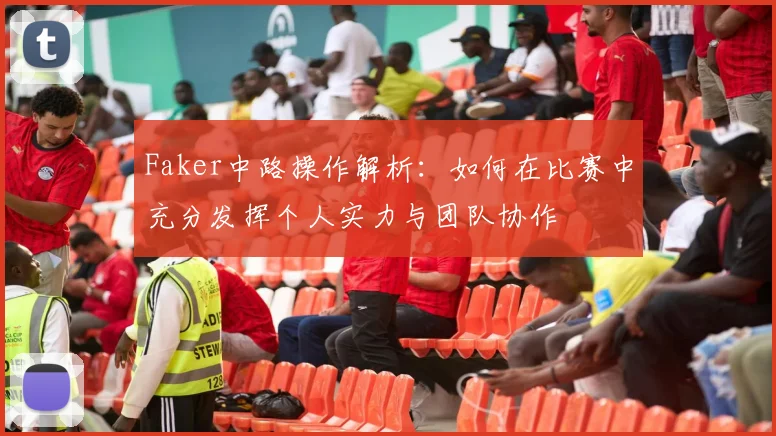 Faker中路操作解析：如何在比赛中充分发挥个人实力与团队协作