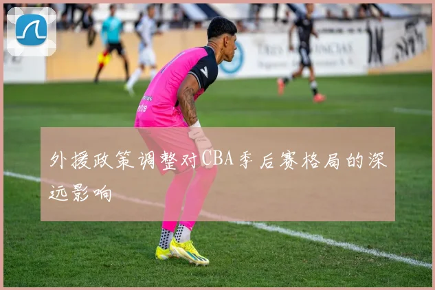 外援政策调整对CBA季后赛格局的深远影响