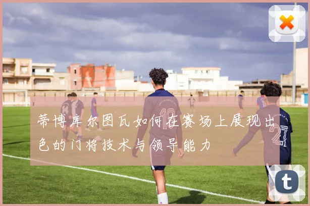 蒂博库尔图瓦如何在赛场上展现出色的门将技术与领导能力