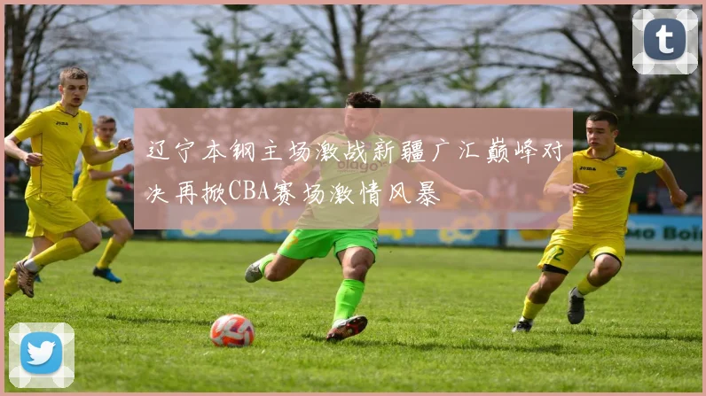 辽宁本钢主场激战新疆广汇巅峰对决再掀CBA赛场激情风暴