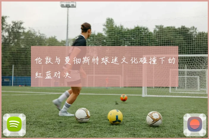 伦敦与曼彻斯特球迷文化碰撞下的红蓝对决