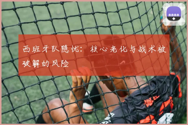 西班牙队隐忧：核心老化与战术被破解的风险