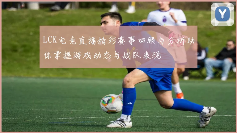 LCK电竞直播精彩赛事回顾与分析助你掌握游戏动态与战队表现