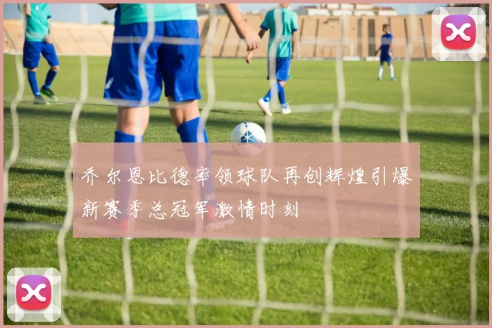 乔尔恩比德率领球队再创辉煌引爆新赛季总冠军激情时刻