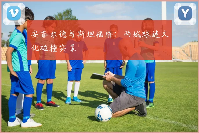 安菲尔德与斯坦福桥：两城球迷文化碰撞实录