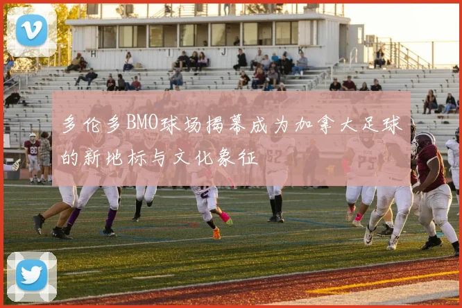 多伦多BMO球场揭幕成为加拿大足球的新地标与文化象征