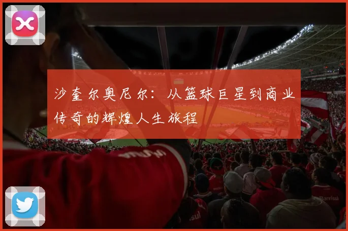 沙奎尔奥尼尔：从篮球巨星到商业传奇的辉煌人生旅程