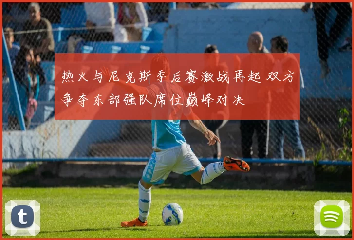 热火与尼克斯季后赛激战再起 双方争夺东部强队席位巅峰对决