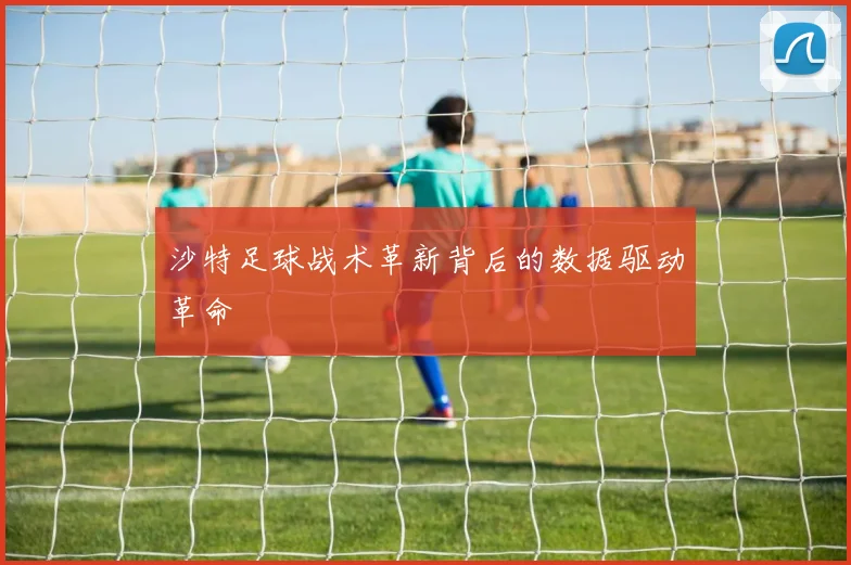 沙特足球战术革新背后的数据驱动革命