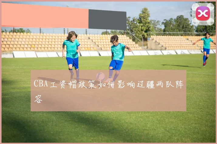 CBA工资帽政策如何影响辽疆两队阵容