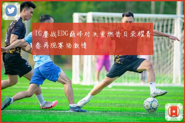 IG鏖战EDG巅峰对决重燃昔日荣耀青春再现赛场激情