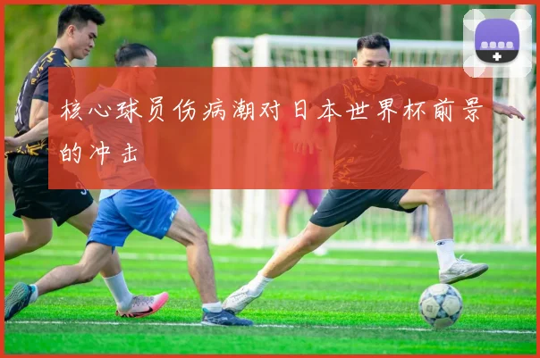 核心球员伤病潮对日本世界杯前景的冲击