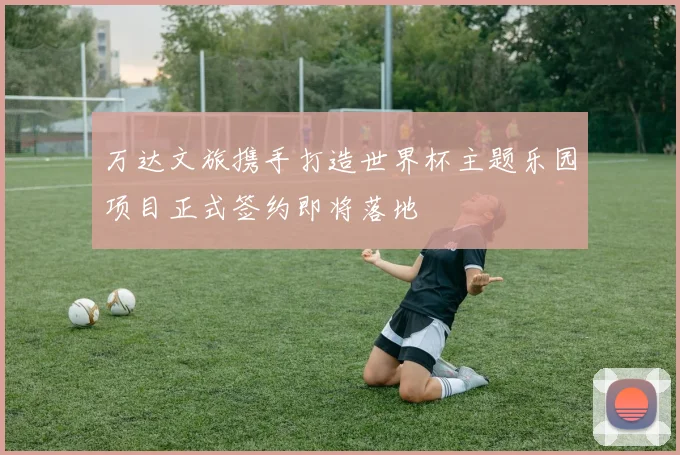 万达文旅携手打造世界杯主题乐园项目正式签约即将落地