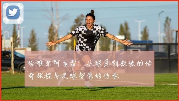 哈维尔阿吉雷：从球员到教练的传奇旅程与足球智慧的传承