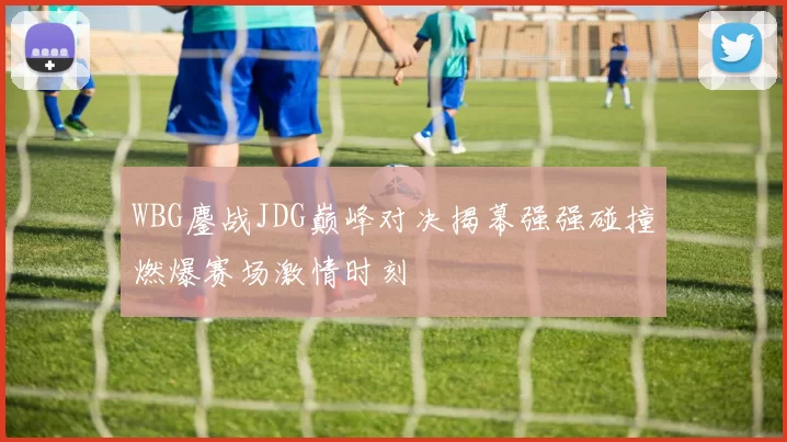 WBG鏖战JDG巅峰对决揭幕强强碰撞燃爆赛场激情时刻
