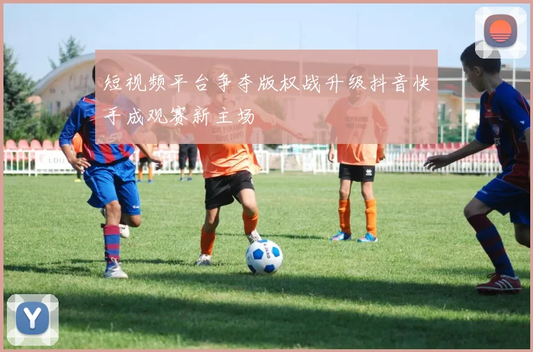 短视频平台争夺版权战升级抖音快手成观赛新主场